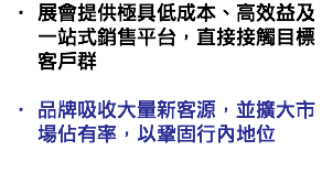 展會提供極具低成本、高效益及一站式銷售平台，直接接觸目標客戶群  品牌吸收大量新客源，並擴大市場佔有率，以鞏固行內地位  