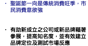 聖誕節一向是傳統消費旺季，市民消費意欲強   有助新成立之公司或新品牌藉著參展，提高知名度，並有效建立品牌定位及測試市場反應