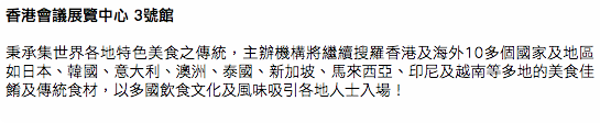 香港會議展覽中心 3號館 秉承集世界各地特色美食之傳統，主辦機構將繼續搜羅香港及海外10多個國家及地區如日本、韓國、意大利、澳洲、泰國、新加坡、馬來西亞、印尼及越南等多地的美食佳餚及傳統食材，以多國飲食文化及風味吸引各地人士入場！ 