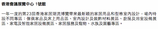 香港會議展覽中心 1號館 一年一度的第23屆香港家居潮流博覽帶來最新穎的家居用品和型格室內設計，場內特設不同專區：傢俱家品及床上用品區、室內設計及裝飾材料展區、廚房及浴室設備展區、家電及智能家居設備展區、家居服務及寵物、水族及園藝專區。